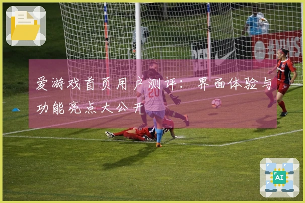 爱游戏首页用户测评：界面体验与功能亮点大公开