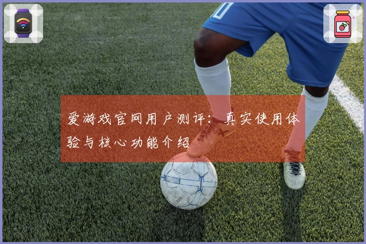 爱游戏官网用户测评：真实使用体验与核心功能介绍